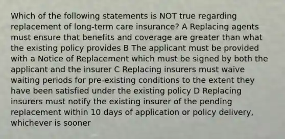 Which of the following statements is NOT true regarding replacement of long-term care insurance? A Replacing agents must ensure that benefits and coverage are greater than what the existing policy provides B The applicant must be provided with a Notice of Replacement which must be signed by both the applicant and the insurer C Replacing insurers must waive waiting periods for pre-existing conditions to the extent they have been satisfied under the existing policy D Replacing insurers must notify the existing insurer of the pending replacement within 10 days of application or policy delivery, whichever is sooner