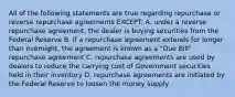 All of the following statements are true regarding repurchase or reverse repurchase agreements EXCEPT: A. under a reverse repurchase agreement, the dealer is buying securities from the Federal Reserve B. if a repurchase agreement extends for longer than overnight, the agreement is known as a "Due Bill" repurchase agreement C. repurchase agreements are used by dealers to reduce the carrying cost of Government securities held in their inventory D. repurchase agreements are initiated by the Federal Reserve to loosen the money supply