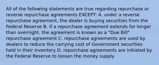 All of the following statements are true regarding repurchase or reverse repurchase agreements EXCEPT: A. under a reverse repurchase agreement, the dealer is buying securities from the Federal Reserve B. if a repurchase agreement extends for longer than overnight, the agreement is known as a "Due Bill" repurchase agreement C. repurchase agreements are used by dealers to reduce the carrying cost of Government securities held in their inventory D. repurchase agreements are initiated by the Federal Reserve to loosen the money supply