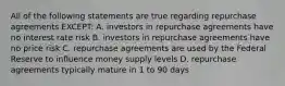 All of the following statements are true regarding repurchase agreements EXCEPT: A. investors in repurchase agreements have no interest rate risk B. investors in repurchase agreements have no price risk C. repurchase agreements are used by the Federal Reserve to influence money supply levels D. repurchase agreements typically mature in 1 to 90 days