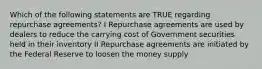 Which of the following statements are TRUE regarding repurchase agreements? I Repurchase agreements are used by dealers to reduce the carrying cost of Government securities held in their inventory II Repurchase agreements are initiated by the Federal Reserve to loosen the money supply