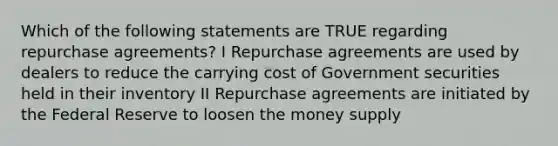 Which of the following statements are TRUE regarding repurchase agreements? I Repurchase agreements are used by dealers to reduce the carrying cost of Government securities held in their inventory II Repurchase agreements are initiated by the Federal Reserve to loosen the money supply