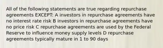 All of the following statements are true regarding repurchase agreements EXCEPT: A investors in repurchase agreements have no interest rate risk B investors in repurchase agreements have no price risk C repurchase agreements are used by the Federal Reserve to influence money supply levels D repurchase agreements typically mature in 1 to 90 days