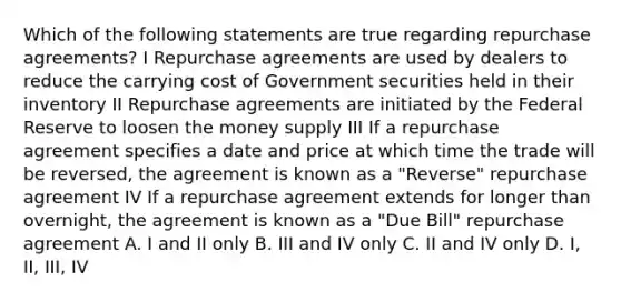 Which of the following statements are true regarding repurchase agreements? I Repurchase agreements are used by dealers to reduce the carrying cost of Government securities held in their inventory II Repurchase agreements are initiated by the Federal Reserve to loosen the money supply III If a repurchase agreement specifies a date and price at which time the trade will be reversed, the agreement is known as a "Reverse" repurchase agreement IV If a repurchase agreement extends for longer than overnight, the agreement is known as a "Due Bill" repurchase agreement A. I and II only B. III and IV only C. II and IV only D. I, II, III, IV