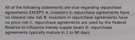 All of the following statements are true regarding repurchase agreements EXCEPT: A. investors in repurchase agreements have no interest rate risk B. investors in repurchase agreements have no price risk C. repurchase agreements are used by the Federal Reserve to influence money supple levels D. repurchase agreements typically mature in 1 to 90 days