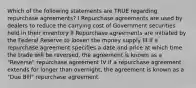 Which of the following statements are TRUE regarding repurchase agreements? I Repurchase agreements are used by dealers to reduce the carrying cost of Government securities held in their inventory II Repurchase agreements are initiated by the Federal Reserve to loosen the money supply III If a repurchase agreement specifies a date and price at which time the trade will be reversed, the agreement is known as a "Reverse" repurchase agreement IV If a repurchase agreement extends for longer than overnight, the agreement is known as a "Due Bill" repurchase agreement