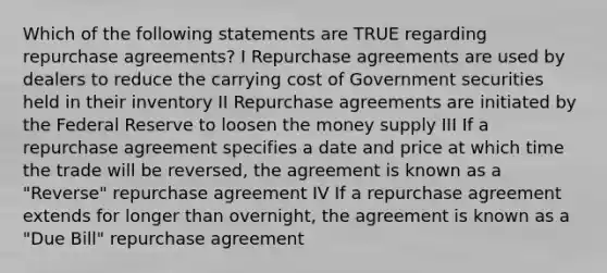 Which of the following statements are TRUE regarding repurchase agreements? I Repurchase agreements are used by dealers to reduce the carrying cost of Government securities held in their inventory II Repurchase agreements are initiated by the Federal Reserve to loosen the money supply III If a repurchase agreement specifies a date and price at which time the trade will be reversed, the agreement is known as a "Reverse" repurchase agreement IV If a repurchase agreement extends for longer than overnight, the agreement is known as a "Due Bill" repurchase agreement