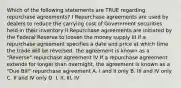 Which of the following statements are TRUE regarding repurchase agreements? I Repurchase agreements are used by dealers to reduce the carrying cost of Government securities held in their inventory II Repurchase agreements are initiated by the Federal Reserve to loosen the money supply III If a repurchase agreement specifies a date and price at which time the trade will be reversed, the agreement is known as a "Reverse" repurchase agreement IV If a repurchase agreement extends for longer than overnight, the agreement is known as a "Due Bill" repurchase agreement A. I and II only B. III and IV only C. II and IV only D. I, II, III, IV