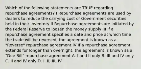 Which of the following statements are TRUE regarding repurchase agreements? I Repurchase agreements are used by dealers to reduce the carrying cost of Government securities held in their inventory II Repurchase agreements are initiated by the Federal Reserve to loosen the money supply III If a repurchase agreement specifies a date and price at which time the trade will be reversed, the agreement is known as a "Reverse" repurchase agreement IV If a repurchase agreement extends for longer than overnight, the agreement is known as a "Due Bill" repurchase agreement A. I and II only B. III and IV only C. II and IV only D. I, II, III, IV