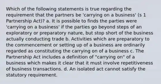 Which of the following statements is true regarding the requirement that the partners be 'carrying on a business' (s 1 Partnership Act)? a. It is possible to finds the parties were 'carrying on a business' if the parties go beyond steps of an exploratory or preparatory nature, but stop short of the business actually conducting trade b. Activities which are preparatory to the commencement or setting up of a business are ordinarily regarded as constituting the carrying on of a business c. The Partnership Act includes a definition of "carrying on" of a business which makes it clear that it must involve repetitiveness of business transactions. d. An isolated act cannot satisfy the statutory requirement.