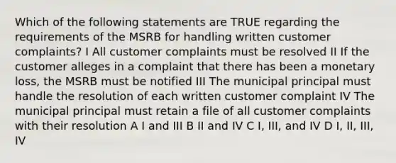 Which of the following statements are TRUE regarding the requirements of the MSRB for handling written customer complaints? I All customer complaints must be resolved II If the customer alleges in a complaint that there has been a monetary loss, the MSRB must be notified III The municipal principal must handle the resolution of each written customer complaint IV The municipal principal must retain a file of all customer complaints with their resolution A I and III B II and IV C I, III, and IV D I, II, III, IV