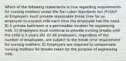 Which of the following statements is true regarding requirements for nursing mothers under the Fair Labor Standards Act (FLSA)? A) Employers must provide reasonable break time for an employee to express milk each time the employee has the need. B) A private bathroom is a permissible location for expressing milk. C) Employers must continue to provide nursing breaks until the child is 5 years old. D) All employers, regardless of the number of employees, are subject to the break time requirement for nursing mothers. E) Employers are required to compensate nursing mothers for breaks taken for the purpose of expressing milk.