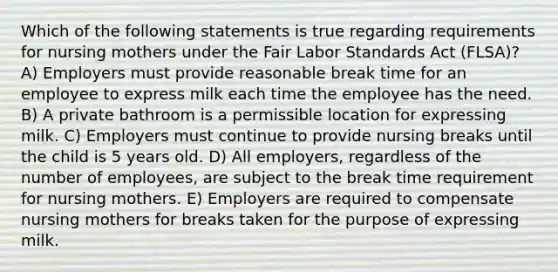 Which of the following statements is true regarding requirements for nursing mothers under the Fair Labor Standards Act (FLSA)? A) Employers must provide reasonable break time for an employee to express milk each time the employee has the need. B) A private bathroom is a permissible location for expressing milk. C) Employers must continue to provide nursing breaks until the child is 5 years old. D) All employers, regardless of the number of employees, are subject to the break time requirement for nursing mothers. E) Employers are required to compensate nursing mothers for breaks taken for the purpose of expressing milk.