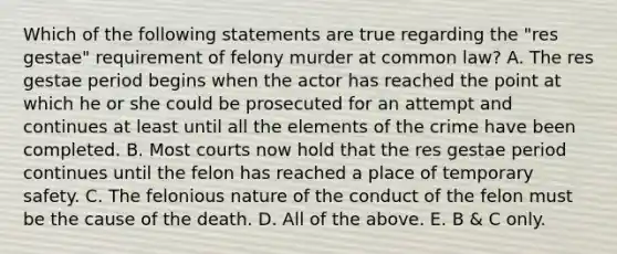 Which of the following statements are true regarding the "res gestae" requirement of felony murder at common law? A. The res gestae period begins when the actor has reached the point at which he or she could be prosecuted for an attempt and continues at least until all the elements of the crime have been completed. B. Most courts now hold that the res gestae period continues until the felon has reached a place of temporary safety. C. The felonious nature of the conduct of the felon must be the cause of the death. D. All of the above. E. B & C only.