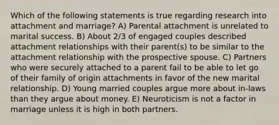 Which of the following statements is true regarding research into attachment and marriage? A) Parental attachment is unrelated to marital success. B) About 2/3 of engaged couples described attachment relationships with their parent(s) to be similar to the attachment relationship with the prospective spouse. C) Partners who were securely attached to a parent fail to be able to let go of their family of origin attachments in favor of the new marital relationship. D) Young married couples argue more about in-laws than they argue about money. E) Neuroticism is not a factor in marriage unless it is high in both partners.