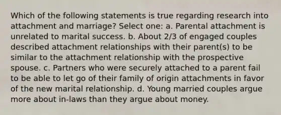 Which of the following statements is true regarding research into attachment and marriage? Select one: a. Parental attachment is unrelated to marital success. b. About 2/3 of engaged couples described attachment relationships with their parent(s) to be similar to the attachment relationship with the prospective spouse. c. Partners who were securely attached to a parent fail to be able to let go of their family of origin attachments in favor of the new marital relationship. d. Young married couples argue more about in-laws than they argue about money.