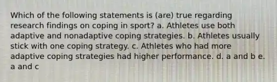 Which of the following statements is (are) true regarding research findings on coping in sport? a. Athletes use both adaptive and nonadaptive coping strategies. b. Athletes usually stick with one coping strategy. c. Athletes who had more adaptive coping strategies had higher performance. d. a and b e. a and c