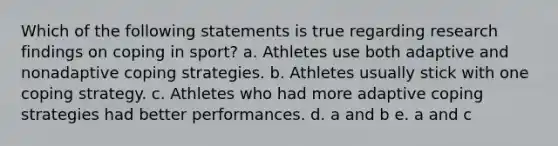 Which of the following statements is true regarding research findings on coping in sport? a. Athletes use both adaptive and nonadaptive coping strategies. b. Athletes usually stick with one coping strategy. c. Athletes who had more adaptive coping strategies had better performances. d. a and b e. a and c