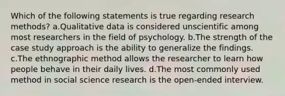 Which of the following statements is true regarding research methods? a.Qualitative data is considered unscientific among most researchers in the field of psychology. b.The strength of the case study approach is the ability to generalize the findings. c.The ethnographic method allows the researcher to learn how people behave in their daily lives. d.The most commonly used method in social science research is the open-ended interview.