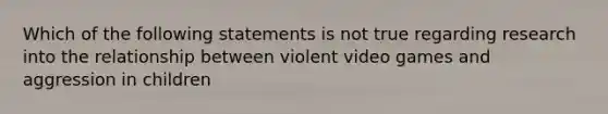 Which of the following statements is not true regarding research into the relationship between violent video games and aggression in children