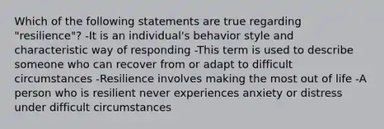 Which of the following statements are true regarding "resilience"? -It is an individual's behavior style and characteristic way of responding -This term is used to describe someone who can recover from or adapt to difficult circumstances -Resilience involves making the most out of life -A person who is resilient never experiences anxiety or distress under difficult circumstances