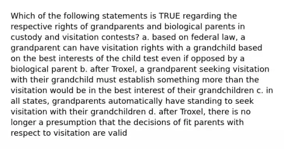 Which of the following statements is TRUE regarding the respective rights of grandparents and biological parents in custody and visitation contests? a. based on federal law, a grandparent can have visitation rights with a grandchild based on the best interests of the child test even if opposed by a biological parent b. after Troxel, a grandparent seeking visitation with their grandchild must establish something more than the visitation would be in the best interest of their grandchildren c. in all states, grandparents automatically have standing to seek visitation with their grandchildren d. after Troxel, there is no longer a presumption that the decisions of fit parents with respect to visitation are valid