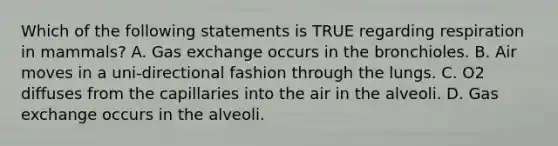 Which of the following statements is TRUE regarding respiration in mammals? A. Gas exchange occurs in the bronchioles. B. Air moves in a uni-directional fashion through the lungs. C. O2 diffuses from the capillaries into the air in the alveoli. D. Gas exchange occurs in the alveoli.