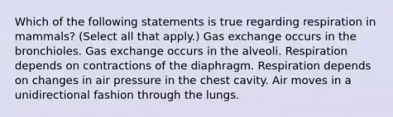 Which of the following statements is true regarding respiration in mammals? (Select all that apply.) Gas exchange occurs in the bronchioles. Gas exchange occurs in the alveoli. Respiration depends on contractions of the diaphragm. Respiration depends on changes in air pressure in the chest cavity. Air moves in a unidirectional fashion through the lungs.