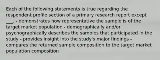 Each of the following statements is true regarding the respondent profile section of a primary research report except ___. - demonstrates how representative the sample is of the target market population - demographically and/or psychographically describes the samples that participated in the study - provides insight into the study's major findings - compares the returned sample composition to the target market population composition