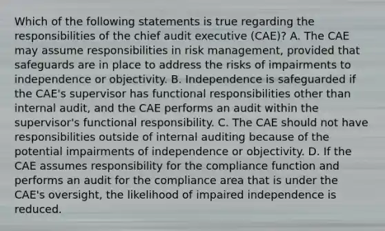 Which of the following statements is true regarding the responsibilities of the chief audit executive (CAE)? A. The CAE may assume responsibilities in risk management, provided that safeguards are in place to address the risks of impairments to independence or objectivity. B. Independence is safeguarded if the CAE's supervisor has functional responsibilities other than internal audit, and the CAE performs an audit within the supervisor's functional responsibility. C. The CAE should not have responsibilities outside of internal auditing because of the potential impairments of independence or objectivity. D. If the CAE assumes responsibility for the compliance function and performs an audit for the compliance area that is under the CAE's oversight, the likelihood of impaired independence is reduced.