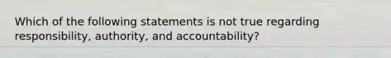 Which of the following statements is not true regarding responsibility, authority, and accountability?