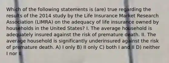 Which of the following statements is (are) true regarding the results of the 2014 study by the Life Insurance Market Research Association (LIMRA) on the adequacy of life insurance owned by households in the United States? I. The average household is adequately insured against the risk of premature death. II. The average household is significantly underinsured against the risk of premature death. A) I only B) II only C) both I and II D) neither I nor II