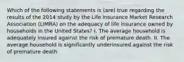 Which of the following statements is (are) true regarding the results of the 2014 study by the Life Insurance Market Research Association (LIMRA) on the adequacy of life insurance owned by households in the United States? I. The average household is adequately insured against the risk of premature death. II. The average household is significantly underinsured against the risk of premature death