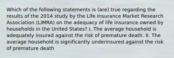 Which of the following statements is (are) true regarding the results of the 2014 study by the Life Insurance Market Research Association (LIMRA) on the adequacy of life insurance owned by households in the United States? I. The average household is adequately insured against the risk of premature death. II. The average household is significantly underinsured against the risk of premature death