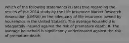 Which of the following statements is (are) true regarding the results of the 2014 study by the Life Insurance Market Research Association (LIMRA) on the adequacy of life insurance owned by households in the United States?I. The average household is adequately insured against the risk of premature death. II. The average household is significantly underinsured against the risk of premature death.