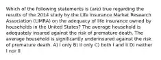 Which of the following statements is (are) true regarding the results of the 2014 study by the Life Insurance Market Research Association (LIMRA) on the adequacy of life insurance owned by households in the United States? The average household is adequately insured against the risk of premature death. The average household is significantly underinsured against the risk of premature death. A) I only B) II only C) both I and II D) neither I nor II