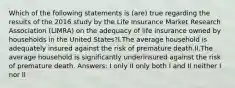 Which of the following statements is (are) true regarding the results of the 2016 study by the Life Insurance Market Research Association (LIMRA) on the adequacy of life insurance owned by households in the United States?I.The average household is adequately insured against the risk of premature death.II.The average household is significantly underinsured against the risk of premature death. Answers: I only II only both I and II neither I nor II