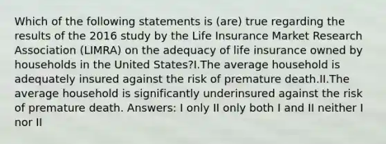 Which of the following statements is (are) true regarding the results of the 2016 study by the Life Insurance Market Research Association (LIMRA) on the adequacy of life insurance owned by households in the United States?I.The average household is adequately insured against the risk of premature death.II.The average household is significantly underinsured against the risk of premature death. Answers: I only II only both I and II neither I nor II