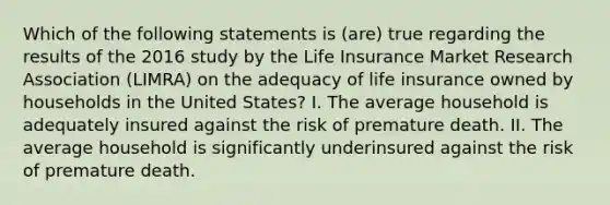 Which of the following statements is (are) true regarding the results of the 2016 study by the Life Insurance Market Research Association (LIMRA) on the adequacy of life insurance owned by households in the United States? I. The average household is adequately insured against the risk of premature death. II. The average household is significantly underinsured against the risk of premature death.