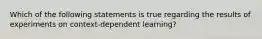 Which of the following statements is true regarding the results of experiments on context-dependent learning?