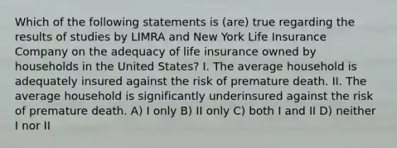 Which of the following statements is (are) true regarding the results of studies by LIMRA and New York Life Insurance Company on the adequacy of life insurance owned by households in the United States? I. The average household is adequately insured against the risk of premature death. II. The average household is significantly underinsured against the risk of premature death. A) I only B) II only C) both I and II D) neither I nor II