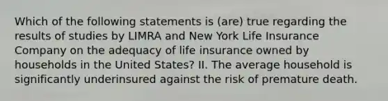 Which of the following statements is (are) true regarding the results of studies by LIMRA and New York Life Insurance Company on the adequacy of life insurance owned by households in the United States? II. The average household is significantly underinsured against the risk of premature death.