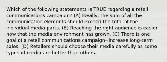 Which of the following statements is TRUE regarding a retail communications campaign? (A) Ideally, the sum of all the communication elements should exceed the total of the individual media parts. (B) Reaching the right audience is easier now that the media environment has grown. (C) There is one goal of a retail communications campaign--increase long-term sales. (D) Retailers should choose their media carefully as some types of media are better than others.