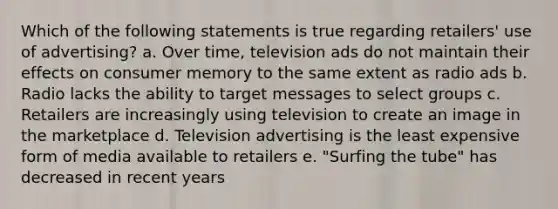 Which of the following statements is true regarding retailers' use of advertising? a. Over time, television ads do not maintain their effects on consumer memory to the same extent as radio ads b. Radio lacks the ability to target messages to select groups c. Retailers are increasingly using television to create an image in the marketplace d. Television advertising is the least expensive form of media available to retailers e. "Surfing the tube" has decreased in recent years