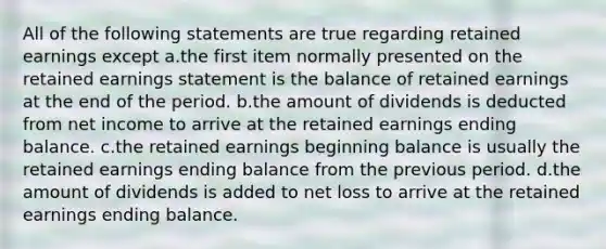 All of the following statements are true regarding retained earnings except a.the first item normally presented on the retained earnings statement is the balance of retained earnings at the end of the period. b.the amount of dividends is deducted from net income to arrive at the retained earnings ending balance. c.the retained earnings beginning balance is usually the retained earnings ending balance from the previous period. d.the amount of dividends is added to net loss to arrive at the retained earnings ending balance.