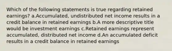 Which of the following statements is true regarding retained earnings? a.Accumulated, undistributed net income results in a credit balance in retained earnings b.A more descriptive title would be investment earnings c.Retained earnings represent accumulated, distributed net income d.An accumulated deficit results in a credit balance in retained earnings