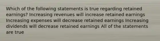 Which of the following statements is true regarding retained earnings? Increasing revenues will increase retained earnings Increasing expenses will decrease retained earnings Increasing dividends will decrease retained earnings All of the statements are true