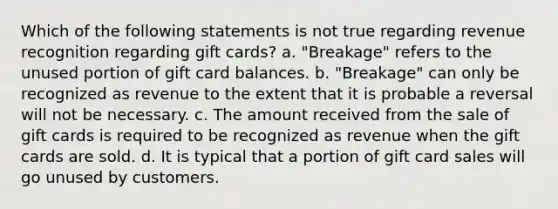 Which of the following statements is not true regarding revenue recognition regarding gift cards? a. "Breakage" refers to the unused portion of gift card balances. b. "Breakage" can only be recognized as revenue to the extent that it is probable a reversal will not be necessary. c. The amount received from the sale of gift cards is required to be recognized as revenue when the gift cards are sold. d. It is typical that a portion of gift card sales will go unused by customers.