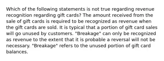 Which of the following statements is not true regarding revenue recognition regarding gift cards? The amount received from the sale of gift cards is required to be recognized as revenue when the gift cards are sold. It is typical that a portion of gift card sales will go unused by customers. "Breakage" can only be recognized as revenue to the extent that it is probable a reversal will not be necessary. "Breakage" refers to the unused portion of gift card balances.