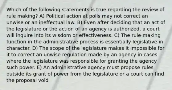 Which of the following statements is true regarding the review of rule making? A) Political action at polls may not correct an unwise or an ineffectual law. B) Even after deciding that an act of the legislature or the action of an agency is authorized, a court will inquire into its wisdom or effectiveness. C) The rule-making function in the administrative process is essentially legislative in character. D) The scope of the legislature makes it impossible for it to correct an unwise regulation made by an agency in cases where the legislature was responsible for granting the agency such power. E) An administrative agency must propose rules outside its grant of power from the legislature or a court can find the proposal void